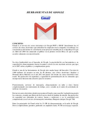 HERRAMIENTAS DE GOOGLE
Gmail
CONCEPTO:
Gmail es el servicio de correo electrónico de Google POP3 e IMAP. Inicialmente fue el
servicio de correo electrónico que utilizaban los empleados de la compañía, sin embargo, las
características del mismo lo convirtieron en un proyecto rentable para la compañía por lo que
en Abril del 2004 fue anunciado al público en su primera versión Beta a la que se podía
acceder solamente con una invitación.
Su clara familiaridad con el buscador de Google, la practicidad de sus herramientas y su
capacidad de almacenamiento fueron los puntos a favor de este excelente servicio para que
en el 2007 saliera al público y completamente gratis.
Gmail es una de las herramientas de Google más usadas luego del buscador. Con más de
1000 millones de usuarios en más de 40 idiomas, este correo electrónico desplazo a
Hotmail (ahora Outlook) en el año 2012 del puesto del cliente de correo electrónico más
usado. Sus protocolos de seguridad, y capacidad de personalización de los elementos que
incorporan lo hicieron más atractivo para los usuarios.
Posteriormente, servicios de mensajería, almacenamiento en nube y otros fueron
complementando este instrumento de trabajo, ocio o estudio en el centro de actividades de
millones de usuarios.
Enviar un correo electrónico desde una cuenta en Gmail es muy sencillo, la plataforma guarda
los contactos, creando una libreta de fácil acceso desde la bandeja de entrada. Sus protocolos
de seguridad nos defienden de correos basura o maliciosos y en la actualidad está
compenetrado con el servicio de mensajería instantánea Hangouts antiguo Google Talk.
Entre las principales de Gmail están los 15 GB de almacenamiento en la nube de Google
Drive completamente gratuitos, pudiendo ser ampliados hasta 30 TB con un pago especial.
 