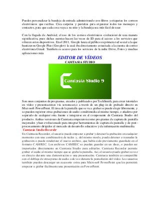 Puedes personalizar la bandeja de entrada administrando con filtros y etiquetas los correos
electrónicos que recibas. Crea carpetas y pestañas para organizar todos tus mensajes y
contactos, para que cada cosa vaya a su sitio y la bandeja sea más fácil de usar.
Con la llegada de Android, el uso de los correos electrónicos evolucionó de una manera
significativa, pues dichas cuentas hacen las veces de ID para el acceso a los servicios que
ofrecen estos dispositivos. En el 2011, Google lanza al público su primera red social a la que
bautizaron Google Plus (Google+) la cual iba directamente conectada a la cuenta de correo
electrónica Gmail. También es acceso para los servicios de la nube Drive, Fotos y muchas
aplicaciones más.
EDITOR DE VÍDEOS
CAMTASIA STUDIO
Son unos conjuntos de programas, creados y publicados por TechSmith, para crear tutoriales
en vídeo y presentaciones vía screencast,o a través de un plug-in de grabado directo en
Microsoft PowerPoint. El área de la pantalla que se va a grabar se puede elegir libremente, y
se pueden registrar otras grabaciones de audio o multimedia al mismo tiempo, o añadirse por
separado de cualquier otra fuente e integrarse en el componente de Camtasia Studio del
producto. Ambas versiones de Camtasia empezaron como programas de captura de pantalla
mejorados y han evolucionado para integrar herramientas de captura de pantalla y de post-
procesamiento dirigidos al mercado de desarrollo educativo y de información multimedia.
Camtasia Studio Recorder
En Camtasia Recorder, el usuario puede empezar a grabar y detener la grabación en cualquier
momento con una combinación de teclas y, del mismo modo, puede detener o reanudar la
grabación o puede renderizar el nuevo archivo, que había sido previamente guardado en el
formato CAMREC. Los archivos CAMREC se pueden guardar en un disco, o pueden ser
importados directamente en Camtasia Studio para editarlos. Camtasia Recorder permite
grabar el audio al mismo tiempo que se graba la pantalla. Así, el usuario puede grabar su voz
en directo durante una demostración o una presentación. Camtasia también es compatible
con el doblaje de otras pistas de audio o de voz durante la postedición del vídeo. Los usuarios
también pueden descargar un accesorio extra para Microsoft PowerPoint que les permitirá
empezar a grabar fácilmente una presentación en PowerPoint.
 