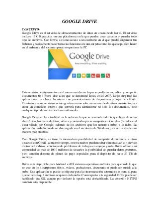 GOOGLE DRIVE
CONCEPTO:
Google Drive es el servicio de almacenamiento de datos en una nube de la red. El servicio
incluye 15 GB gratuitos en una plataforma en la que puedes crear carpetas y guardar todo
tipo de archivos. Con Drive, se tiene acceso a un escritorio en el que puedes organizar tus
ficheros y básicamente hacer todas las funciones de una carpeta como las que se pueden hacer
en el ambiente del sistema operativo que tiene la PC.
Este servicio de alojamiento nació como una idea en la que se podían crear, editar y compartir
documentos tipo Word .doc a los que se denominó Docs, en el 2007, luego surgirían las
aplicaciones para hacer lo mismo con presentaciones de diapositivas y hojas de cálculo.
Finalmente estos servicios se integrarían en uno solo con una nube de almacenamiento para
crear un completo entorno que serviría para administrar no solo los documentos, sino
cualquier tipo de archivo incluso multimedia.
Google Drive en la actualidad es la nube en la que se acumula todo lo que llega al correo
electrónico, los datos de fotos, videos y contenido que se comparte en Google+ (la red social
desarrollada por Google) además de los archivos que los usuarios suben a la nube. La
aplicación también puede ser descargada en el escritorio de Windows para ser usada de una
manera más práctica.
Con Google Drive, se tiene la innovadora posibilidad de compartir documentos a otros
usuarios con Gmail , al mismo tiempo, estos usuarios pueden editar e interactuar con en vivo
dentro del archivo, solucionando problemas de trabajos en equipo y más. Drive ofrece a su
comunidad de más de 1000 millones de usuarios la posibilidad de guardar datos gratuitos,
pero también dispone de planes de pago especiales para el depósito de hasta 30 TB de
archivos.
Drive está disponible para Android e iOS sistemas operativos móviles para que todo lo que
se cree en los smartphones (fotos, videos, grabaciones, documentos) pueda ser subido a la
nube. Esta aplicación se puede configurar para la sincronización automática o manual, para
que se decida qué archivos se quiere en la nube. Con respecto a la seguridad, Drive puede ser
habilitado vía SSL aunque por defecto la opción está deshabilitada. La conexión HTTPS
también está disponible.
 