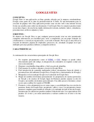 GOOGLE SITES
CONCEPTO:
Google Sites es una aplicación en línea gratuita ofrecida por la empresa estadounidense
Google como parte de la suite de productividad de G Suite. Es una herramienta para la
creación de páginas web. Esta aplicación permite crear un sitio web o una intranet de una
forma tan sencilla como editar un documento. Con Google Sites los usuarios pueden reunir
en un único lugar y de una forma rápida información variada, incluidos videos, calendarios,
presentaciones, archivos adjuntos y texto.
OBJETIVO:
El objetivo de Google Sites es que cualquier persona pueda crear un sitio permitiendo
compartir información con facilidad para verla o compartirla con un grupo reducido de
colaboradores o con toda su organización, o con todo el mundo. Por lo que es muy útil en la
creación de intranets, páginas de empleados, proyectos, etc. orientado al equipo en el que
múltiples personas puedan colaborar y compartir archivos
CARACTERÍSTICAS:
A continuación las características principales de Google Sites:
1. No requiere programación como el HTML o CSS. Aunque se puede editar
directamente parte del código, la integración de contenidos no requiere contar con
estos conocimientos.
2. Disponer con plantillas disponibles y fácil creación de plantillas.
3. Fácil manejo de archivos adjuntos a través de Google Drive.
4. Fácil integración de contenido multimedia (vídeos, documentos, hojas de cálculo y
presentaciones del ambiente Google Docs, Google fotos y herramientas de iGoogle).
5. Búsqueda con la tecnología Google en el contenido de Google Sites.
6. Mapeo de nombres de dominio personalizado: los propietarios de cuentas personales
de Google y de cuentas de Google Apps for Business pueden asignar su sitio de
Google a un nombre de dominio personalizado. Uno debe poseer el dominio y tener
acceso para cambiar los registros CNAME.
7. Permisos y roles administrativos en varias capas y accesibilidad: hay tres niveles de
permisos dentro de Google Sites: propietario, editor y visor. Los propietarios tienen
permisos completos para modificar el diseño y el contenido de todo el sitio de Google,
mientras que los editores no pueden cambiar el diseño del sitio. Los espectadores sólo
pueden ver el sitio y no están autorizados a realizar cambios en el texto o de otra
manera.
 