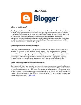 BLOGGER
¿Qué es un blogger?
Un blogger, también conocido como bloguero en español, es el autor de un blog o bitácora,
es decir, una página web a modo de diario en la que se publican artículos periódicamente,
ordenados de forma coronológica. Un blog puede ser creado por un solo autor, o puede ser
el fruto de las contribuciones de distintos bloggers. Los bloggers se encargan de
administrar los comentarios de los lectores, estableciendo un diálogo con ellos, siendo esta
una de las características más interesantes de los blogs. Un blogger puede firmar su blog
con su propio nombre o con un nick o apodo.
¿Quién puede convertirse en blogger?
Cualquier persona con acceso a Internet puede convertirse en blogger. Una de las grandes
ventajas de los blogs es que, gracias a su facil manejo y a su registro gratuito, cualquier
usuario puede convertirse en una especie de “periodista anónimo”. Los temas de un blog
pueden ser muy variados: desde diarios personales, hasta temas políticos, científicos,
tecnológicos, educativos o periodísticos. Incluso los propietarios de pequeños negocios
pueden disponer de un espacio en Internet dedicado a su empresa totalmente gratis.
¿Qué necesito para convertirme en blogger?
Básicamente, lo único que necesitas para convertirte en blogger es una conexión a Internet,
tiempo para dedicarle a tu blog y tener algo que contar. Actualizar un blog puede ser una
forma de entretenimiento muy productiva, que mantendrá tus inquietudes y tus ganas de estar
al día. Además, a través de tu blog puedes atraer lectores, lo cual es una buena manera de
conocer gente interesante y hacer amigos. Si finalmente decides crear un blog, te deseamos
mucha suerte en tu nueva vida virtual.
 