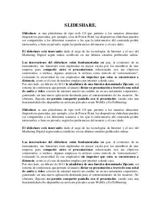 SLIDESHARE.
Slideshare es una plataforma de tipo web 2.0 que permite a los usuarios almacenar
diapositivas parecidas, por ejemplo, a las de Power Point, las diapositivas slideshare pueden
ser compartidas a los diferentes usuarios a los que la información allí contenida podría
interesarles, o bien en privado, según las preferencias del usuario y el caso dado.
El slideshare está innovando dado el auge de las tecnologías de Internet y el uso del
Marketing Digital según indica comScore en sus últimos estudios publicados online.
Las innovaciones del slideshare están fundamentadas en que, al comienzo de su
lanzamiento, sus funciones eran explotadas en mayor escala por los miembros de una
empresa para compartir entre sí presentaciones relacionadas con sus objetivos
comerciales, o incluso, algunas empresas la utilizan como método de “entrenamiento”,
evaluando la creatividad de sus empleados sin importar que estos se encontraran a
distancia, como es el caso de muchos empleos por internet y desde casa.
Por otro lado, en febrero de 2011 la añadidura de una función denominada Zipcasts, un
sistema de conferencia que permite al usuario dictar su presentación a través de una señal
de audio y video a través de internet suscitó un cambio en su uso netamente corporativo,
generando así una nueva aplicación destinada para el entretenimiento de los usuarios. No
obstante, Zipcasts no permite compartir pantalla con el presentador, siendo esta una
funcionalidad sólo disponible en servicios privados como WebEx y GoToMeeting.
Slideshare es una plataforma de tipo web 2.0 que permite a los usuarios almacenar
diapositivas parecidas, por ejemplo, a las de Power Point, las diapositivas slideshare pueden
ser compartidas a los diferentes usuarios a los que la información allí contenida podría
interesarles, o bien en privado, según las preferencias del usuario y el caso dado.
El slideshare está innovando dado el auge de las tecnologías de Internet y el uso del
Marketing Digital según indica comScore en sus últimos estudios publicados online.
Las innovaciones del slideshare están fundamentadas en que, al comienzo de su
lanzamiento, sus funciones eran explotadas en mayor escala por los miembros de una
empresa para compartir entre sí presentaciones relacionadas con sus objetivos
comerciales, o incluso, algunas empresas la utilizan como método de “entrenamiento”,
evaluando la creatividad de sus empleados sin importar que estos se encontraran a
distancia, como es el caso de muchos empleos por internet y desde casa.
Por otro lado, en febrero de 2011 la añadidura de una función denominada Zipcasts, un
sistema de conferencia que permite al usuario dictar su presentación a través de una señal
de audio y video a través de internet suscitó un cambio en su uso netamente corporativo,
generando así una nueva aplicación destinada para el entretenimiento de los usuarios. No
obstante, Zipcasts no permite compartir pantalla con el presentador, siendo esta una
funcionalidad sólo disponible en servicios privados como WebEx y GoToMeeting.
 