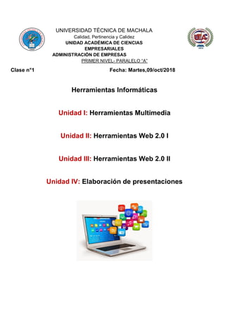 UNIVERSIDAD TÉCNICA DE MACHALA
Calidad, Pertinencia y Calidez
UNIDAD ACADÉMICA DE CIENCIAS
EMPRESARIALES
ADMINISTRACIÓN DE EMPRESAS
PRIMER NIVEL- PARALELO “A”
Clase n°1 Fecha: Martes,09/oct/2018
Herramientas Informáticas
Unidad I: Herramientas Multimedia
Unidad II: Herramientas Web 2.0 I
Unidad III: Herramientas Web 2.0 II
Unidad IV: Elaboración de presentaciones
 