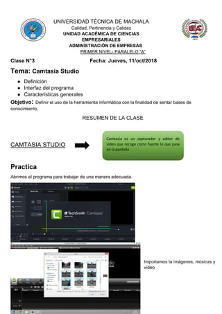 UNIVERSIDAD TÉCNICA DE MACHALA
Calidad, Pertinencia y Calidez
UNIDAD ACADÉMICA DE CIENCIAS
EMPRESARIALES
ADMINISTRACIÓN DE EMPRESAS
PRIMER NIVEL- PARALELO “A”
Clase N°3 Fecha: Jueves, 11/oct/2018
Tema: Camtasia Studio
● Definición
● Interfaz del programa
● Características generales
Objetivo: Definir el uso de la herramienta informática con la finalidad de sentar bases de
conocimiento.
RESUMEN DE LA CLASE
CAMTASIA STUDIO
Practica
Abrimos el programa para trabajar de una manera adecuada.
Importamos la imágenes, músicas y
video
Camtasia es un capturador y editor de
video que recoge como fuente lo que pasa
en la pantalla
 