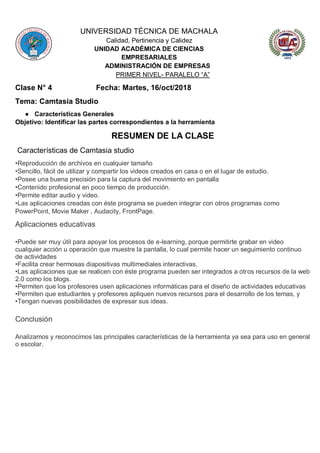 UNIVERSIDAD TÉCNICA DE MACHALA
Calidad, Pertinencia y Calidez
UNIDAD ACADÉMICA DE CIENCIAS
EMPRESARIALES
ADMINISTRACIÓN DE EMPRESAS
PRIMER NIVEL- PARALELO “A”
Clase N° 4 Fecha: Martes, 16/oct/2018
Tema: Camtasia Studio
● Características Generales
Objetivo: Identificar las partes correspondientes a la herramienta
RESUMEN DE LA CLASE
Características de Camtasia studio
•Reproducción de archivos en cualquier tamaño
•Sencillo, fácil de utilizar y compartir los videos creados en casa o en el lugar de estudio.
•Posee una buena precisión para la captura del movimiento en pantalla
•Contenido profesional en poco tiempo de producción.
•Permite editar audio y video.
•Las aplicaciones creadas con éste programa se pueden integrar con otros programas como
PowerPoint, Movie Maker , Audacity, FrontPage.
Aplicaciones educativas
•Puede ser muy útil para apoyar los procesos de e-learning, porque permitirte grabar en video
cualquier acción u operación que muestre la pantalla, lo cual permite hacer un seguimiento continuo
de actividades
•Facilita crear hermosas diapositivas multimediales interactivas.
•Las aplicaciones que se realicen con éste programa pueden ser integrados a otros recursos de la web
2.0 como los blogs.
•Permiten que los profesores usen aplicaciones informáticas para el diseño de actividades educativas
•Permiten que estudiantes y profesores apliquen nuevos recursos para el desarrollo de los temas, y
•Tengan nuevas posibilidades de expresar sus ideas.
Conclusión
Analizamos y reconocimos las principales características de la herramienta ya sea para uso en general
o escolar.
 