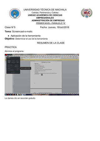 UNIVERSIDAD TÉCNICA DE MACHALA
Calidad, Pertinencia y Calidez
UNIDAD ACADÉMICA DE CIENCIAS
EMPRESARIALES
ADMINISTRACIÓN DE EMPRESAS
PRIMER NIVEL- PARALELO “A”
Clase N°5 Fecha: Jueves, 18/oct/2018
Tema: Screencast-o-matic
● Aplicación de la herramienta
Objetivo: Determinar el uso de la herramienta
RESUMEN DE LA CLASE
PRACTICA
Abrimos el programa
Le damos clic en recorder gratuito
 
