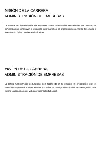 MISIÓN DE LA CARRERA
ADMINISTRACIÓN DE EMPRESAS
La carrera de Administración de Empresas forma profesionales competentes con sentido de
pertinencia que contribuyan al desarrollo empresarial en las organizaciones a través del estudio e
investigación de las ciencias administrativas.
VISIÓN DE LA CARRERA
ADMINISTRACIÓN DE EMPRESAS
La carrera Administración de Empresas será reconocida en la formación de profesionales para el
desarrollo empresarial a través de una educación de prestigio con iniciativa de investigación para
mejorar las condiciones de vida con responsabilidad social.
 