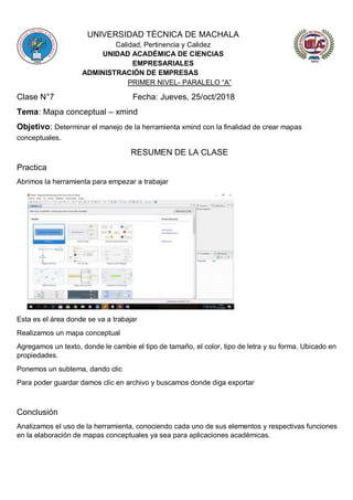 UNIVERSIDAD TÉCNICA DE MACHALA
Calidad, Pertinencia y Calidez
UNIDAD ACADÉMICA DE CIENCIAS
EMPRESARIALES
ADMINISTRACIÓN DE EMPRESAS
PRIMER NIVEL- PARALELO “A”
Clase N°7 Fecha: Jueves, 25/oct/2018
Tema: Mapa conceptual – xmind
Objetivo: Determinar el manejo de la herramienta xmind con la finalidad de crear mapas
conceptuales.
RESUMEN DE LA CLASE
Practica
Abrimos la herramienta para empezar a trabajar
Esta es el área donde se va a trabajar
Realizamos un mapa conceptual
Agregamos un texto, donde le cambie el tipo de tamaño, el color, tipo de letra y su forma. Ubicado en
propiedades.
Ponemos un subtema, dando clic
Para poder guardar damos clic en archivo y buscamos donde diga exportar
Conclusión
Analizamos el uso de la herramienta, conociendo cada uno de sus elementos y respectivas funciones
en la elaboración de mapas conceptuales ya sea para aplicaciones académicas.
 