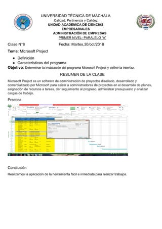 UNIVERSIDAD TÉCNICA DE MACHALA
Calidad, Pertinencia y Calidez
UNIDAD ACADÉMICA DE CIENCIAS
EMPRESARIALES
ADMINISTRACIÓN DE EMPRESAS
PRIMER NIVEL- PARALELO “A”
Clase N°8 Fecha: Martes,30/oct/2018
Tema: Microsoft Project
● Definición
● Características del programa
Objetivo: Determinar la instalación del programa Microsoft Project y definir la interfaz.
RESUMEN DE LA CLASE
Microsoft Project es un software de administración de proyectos diseñado, desarrollado y
comercializado por Microsoft para asistir a administradores de proyectos en el desarrollo de planes,
asignación de recursos a tareas, dar seguimiento al progreso, administrar presupuesto y analizar
cargas de trabajo.
Practica
Conclusión
Realizamos la aplicación de la herramienta fácil e inmediata para realizar trabajos.
 