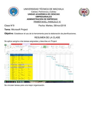 UNIVERSIDAD TÉCNICA DE MACHALA
Calidad, Pertinencia y Calidez
UNIDAD ACADÉMICA DE CIENCIAS
EMPRESARIALES
ADMINISTRACIÓN DE EMPRESAS
PRIMER NIVEL- PARALELO “A”
Clase N°9 Fecha: Martes, 06/nov/2018
Tema: Microsoft Project
Objetivo: Establecer el uso de la herramienta para la elaboración de planificaciones.
RESUMEN DE LA CLASE
Se aplica sangría a las tareas asignadas y descritas en Project
Se vinculan tareas para una mejor organización.
 