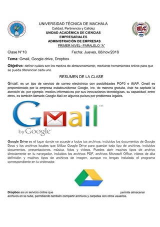UNIVERSIDAD TÉCNICA DE MACHALA
Calidad, Pertinencia y Calidez
UNIDAD ACADÉMICA DE CIENCIAS
EMPRESARIALES
ADMINISTRACIÓN DE EMPRESAS
PRIMER NIVEL- PARALELO “A”
Clase N°10 Fecha: Jueves, 08/nov/2018
Tema: Gmail, Google drive, Dropbox
Objetivo: definir cuáles son los medios de almacenamiento, mediante herramientas online para que
se pueda diferenciar cada uno.
RESUMEN DE LA CLASE
Gmail: es un tipo de servicio de correo electrónico con posibilidades POP3 e IMAP, Gmail es
proporcionado por la empresa estadounidense Google, Inc, de manera gratuita, éste ha captado la
atención de, por ejemplo, medios informativos por sus innovaciones tecnológicas, su capacidad, entre
otros, es también llamado Google Mail en algunos países por problemas legales.
Google Drive es el lugar donde se accede a todos tus archivos, incluidos los documentos de Google
Docs y los archivos locales que Utiliza Google Drive para guardar todo tipo de archivos, incluidos
documentos, presentaciones, música, fotos y vídeos. Puedes abrir muchos tipos de archivo
directamente en tu navegador, incluidos los archivos PDF, archivos Microsoft Office, vídeos de alta
definición y muchos tipos de archivos de imagen, aunque no tengas instalado el programa
correspondiente en tu ordenador.
Dropbox es un servicio online que permite almacenar
archivos en la nube, permitiendo también compartir archivos y carpetas con otros usuarios.
 
