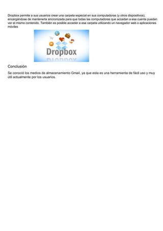 Dropbox permite a sus usuarios crear una carpeta especial en sus computadoras (y otros dispositivos),
encargándose de mantenerla sincronizada para que todas las computadoras que accedan a esa cuenta puedan
ver el mismo contenido. También es posible acceder a esa carpeta utilizando un navegador web o aplicaciones
móviles
Conclusión
Se conoció los medios de almacenamiento Gmail, ya que esta es una herramienta de fácil uso y muy
útil actualmente por los usuarios.
 
