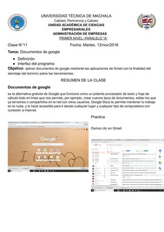 UNIVERSIDAD TÉCNICA DE MACHALA
Calidad, Pertinencia y Calidez
UNIDAD ACADÉMICA DE CIENCIAS
EMPRESARIALES
ADMINISTRACIÓN DE EMPRESAS
PRIMER NIVEL- PARALELO “A”
Clase N°11 Fecha: Martes, 13/nov/2018
Tema: Documentos de google
● Definición
● Interfaz del programa
Objetivo: aplicar documentos de google mediante las aplicaciones de Gmail con la finalidad del
abordaje del dominio sobre las herramientas.
RESUMEN DE LA CLASE
Documentos de google
es la alternativa gratuita de Google que funciona como un potente procesador de texto y hoja de
cálculo todo en línea que nos permite, por ejemplo, crear nuevos tipos de documentos, editar los que
ya teníamos o compartirlos en la red con otros usuarios; Google Docs te permite mantener tu trabajo
en la nube, y lo hace accesible para ti desde cualquier lugar y cualquier tipo de computadora con
conexión a Internet.
Practica
Damos clic en Gmail.
 