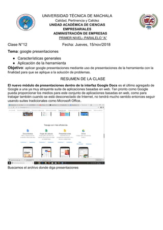 UNIVERSIDAD TÉCNICA DE MACHALA
Calidad, Pertinencia y Calidez
UNIDAD ACADÉMICA DE CIENCIAS
EMPRESARIALES
ADMINISTRACIÓN DE EMPRESAS
PRIMER NIVEL- PARALELO “A”
Clase N°12 Fecha: Jueves, 15/nov/2018
Tema: google presentaciones
● Características generales
● Aplicación de la herramienta
Objetivo: aplicar google presentaciones mediante uso de presentaciones de la herramienta con la
finalidad para que se aplique a la solución de problemas.
RESUMEN DE LA CLASE
El nuevo módulo de presentaciones dentro de la interfaz Google Docs es el último agregado de
Google a una ya muy atrayente suite de aplicaciones basadas en web. Tan pronto como Google
pueda proporcionar los medios para este conjunto de aplicaciones basadas en web, como para
trabajar también cuando se está desconectado de Internet, no tendrá mucho sentido entonces seguir
usando suites tradicionales como Microsoft Office.
Buscamos el archivo donde diga presentaciones
 