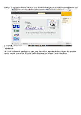 Trabajos en equipo de manera individual en el mismo formato y luego de terminar lo compartimos con
la docente
Conclusión
Las presentaciones de google sirven para crear diapositivas grupales al mismo tiempo, los usuarios
pueden trabajar en una hoja diferente, pudiendo acabar con la tarea mucho más rápido.
 