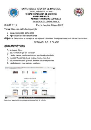 UNIVERSIDAD TÉCNICA DE MACHALA
Calidad, Pertinencia y Calidez
UNIDAD ACADÉMICA DE CIENCIAS
EMPRESARIALES
ADMINISTRACIÓN DE EMPRESAS
PRIMER NIVEL- PARALELO “A”
CLASE N°13 Fecha: Martes, 20/nov/2018
Tema: Hojas de cálculo de google
● Características generales
● Aplicación de la herramienta
Objetivo: Determinar el manejo de las hojas de cálculo en línea para interactuar con varios usuarios.
RESUMEN DE LA CLASE
CARACTERÍSTICAS
1. Vistas de filtros
2. Se puede trabajar sin conexión
3. Las fechas se pueden editar con ayuda del calendario
4. Ingresar funciones ahora es algo mucho más fácil
5. Se puede incrustar gráficos de entre decenas posibles
6. Las hojas son muy grandes y veloces
Buscamos la aplicación en google donde dice hoja de cálculo
 