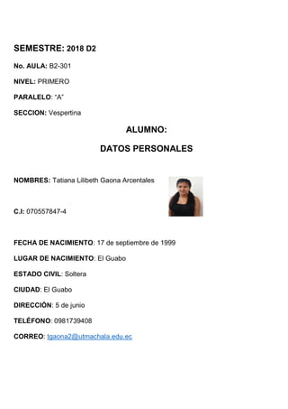 SEMESTRE: 2018 D2
No. AULA: B2-301
NIVEL: PRIMERO
PARALELO: “A”
SECCION: Vespertina
ALUMNO:
DATOS PERSONALES
NOMBRES: Tatiana Lilibeth Gaona Arcentales
C.I: 070557847-4
FECHA DE NACIMIENTO: 17 de septiembre de 1999
LUGAR DE NACIMIENTO: El Guabo
ESTADO CIVIL: Soltera
CIUDAD: El Guabo
DIRECCIÓN: 5 de junio
TELÉFONO: 0981739408
CORREO: tgaona2@utmachala.edu.ec
 