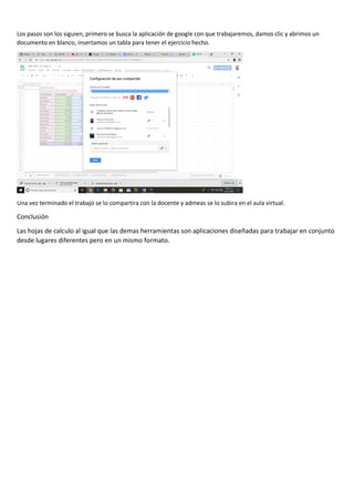 Los pasos son los siguien, primero se busca la aplicación de google con que trabajaremos, damos clic y abrimos un
documento en blanco, insertamos un tabla para tener el ejercicio hecho.
Una vez terminado el trabajo se lo compartira con la docente y admeas se lo subira en el aula virtual.
Conclusión
Las hojas de calculo al igual que las demas herramientas son aplicaciones diseñadas para trabajar en conjunto
desde lugares diferentes pero en un mismo formato.
 
