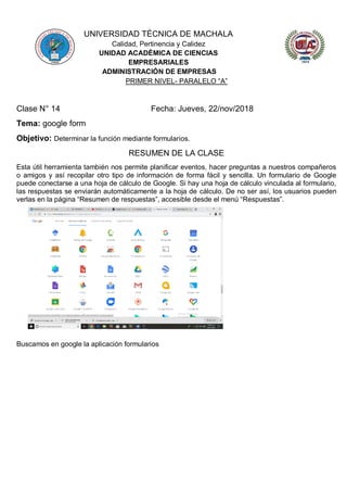 UNIVERSIDAD TÉCNICA DE MACHALA
Calidad, Pertinencia y Calidez
UNIDAD ACADÉMICA DE CIENCIAS
EMPRESARIALES
ADMINISTRACIÓN DE EMPRESAS
PRIMER NIVEL- PARALELO “A”
Clase N° 14 Fecha: Jueves, 22/nov/2018
Tema: google form
Objetivo: Determinar la función mediante formularios.
RESUMEN DE LA CLASE
Esta útil herramienta también nos permite planificar eventos, hacer preguntas a nuestros compañeros
o amigos y así recopilar otro tipo de información de forma fácil y sencilla. Un formulario de Google
puede conectarse a una hoja de cálculo de Google. Si hay una hoja de cálculo vinculada al formulario,
las respuestas se enviarán automáticamente a la hoja de cálculo. De no ser así, los usuarios pueden
verlas en la página “Resumen de respuestas”, accesible desde el menú “Respuestas”.
Buscamos en google la aplicación formularios
 