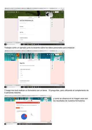 Trabajos como un ejemplo junto la docente sobre los datos personales para empezar.
Y luego nos tocó realizar un formulario con un tema 10 preguntas, pero utilizando el complemento de
5 personas máximo.
y como se observa en la imagen esos son
los resultados de nuestros formularios.
 