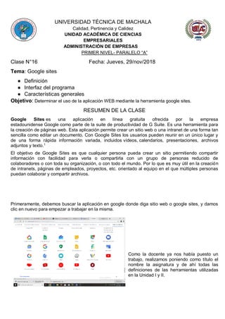 UNIVERSIDAD TÉCNICA DE MACHALA
Calidad, Pertinencia y Calidez
UNIDAD ACADÉMICA DE CIENCIAS
EMPRESARIALES
ADMINISTRACIÓN DE EMPRESAS
PRIMER NIVEL- PARALELO “A”
Clase N°16 Fecha: Jueves, 29/nov/2018
Tema: Google sites
● Definición
● Interfaz del programa
● Características generales
Objetivo: Determinar el uso de la aplicación WEB mediante la herramienta google sites.
RESUMEN DE LA CLASE
Google Sites es una aplicación en línea gratuita ofrecida por la empresa
estadounidense Google como parte de la suite de productividad de G Suite. Es una herramienta para
la creación de páginas web. Esta aplicación permite crear un sitio web o una intranet de una forma tan
sencilla como editar un documento. Con Google Sites los usuarios pueden reunir en un único lugar y
de una forma rápida información variada, incluidos vídeos, calendarios, presentaciones, archivos
adjuntos y texto.1
El objetivo de Google Sites es que cualquier persona pueda crear un sitio permitiendo compartir
información con facilidad para verla o compartirla con un grupo de personas reducido de
colaboradores o con toda su organización, o con todo el mundo. Por lo que es muy útil en la creación
de intranets, páginas de empleados, proyectos, etc. orientado al equipo en el que múltiples personas
puedan colaborar y compartir archivos.
Primeramente, debemos buscar la aplicación en google donde diga sitio web o google sites, y damos
clic en nuevo para empezar a trabajar en la misma.
Como la docente ya nos había puesto un
trabajo, realizamos poniendo como título el
nombre la asignatura y de ahí todas las
definiciones de las herramientas utilizadas
en la Unidad I y II.
 