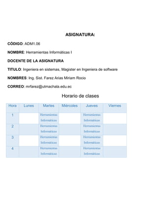 ASIGNATURA:
CÓDIGO: ADM1.06
NOMBRE: Herramientas Informáticas I
DOCENTE DE LA ASIGNATURA
TITULO: Ingeniera en sistemas, Magister en Ingeniera de software
NOMBRES: Ing. Sist. Farez Arias Miriam Rocio
CORREO: mrfarez@utmachala.edu.ec
Horario de clases
Hora Lunes Martes Miércoles Jueves Viernes
1 Herramientas
Informáticas
Herramientas
Informáticas
2 Herramientas
Informáticas
Herramientas
Informáticas
3 Herramientas
Informáticas
Herramientas
Informáticas
4 Herramientas
Informáticas
Herramientas
Informáticas
 