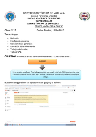 UNIVERSIDAD TÉCNICA DE MACHALA
Calidad, Pertinencia y Calidez
UNIDAD ACADÉMICA DE CIENCIAS
EMPRESARIALES
ADMINISTRACIÓN DE EMPRESAS
PRIMER NIVEL- PARALELO “A”
Clase N°17 Fecha: Martes, 11/dic/2018
Tema: Blogger
 Definición
 Interfaz del programa
 Características generales
 Aplicación de la herramienta
 Trabajo colaborativo
 Trabajo CAE
OBJETIVO: Establecer el uso de la herramienta web 2.0 para crear sitios.
Buscamos blogger desde las aplicaciones de google y la abrimos
BLOGGER
Es un servicio creado por Pyra Labs y adquirido por google en el año 2003, que permite crear
y publicar una bitácora en línea. Para publicar contenidos, el usuario no debe escribir ningún
código.
 