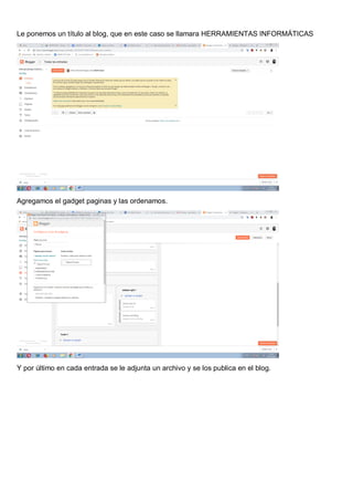 Le ponemos un título al blog, que en este caso se llamara HERRAMIENTAS INFORMÁTICAS
Agregamos el gadget paginas y las ordenamos.
Y por último en cada entrada se le adjunta un archivo y se los publica en el blog.
 