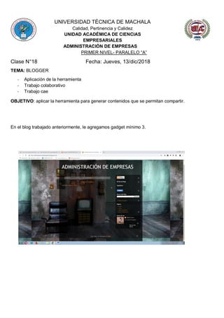 UNIVERSIDAD TÉCNICA DE MACHALA
Calidad, Pertinencia y Calidez
UNIDAD ACADÉMICA DE CIENCIAS
EMPRESARIALES
ADMINISTRACIÓN DE EMPRESAS
PRIMER NIVEL- PARALELO “A”
Clase N°18 Fecha: Jueves, 13/dic/2018
TEMA: BLOGGER
- Aplicación de la herramienta
- Trabajo colaborativo
- Trabajo cae
OBJETIVO: aplicar la herramienta para generar contenidos que se permitan compartir.
En el blog trabajado anteriormente, le agregamos gadget mínimo 3.
 