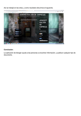 Así se trabajó en las otras, y como resultado obtuvimos el siguiente.
Conclusión:
La aplicación de blooger ayuda a las personas a encontrar información, y publicar cualquier tipo de
documento.
 