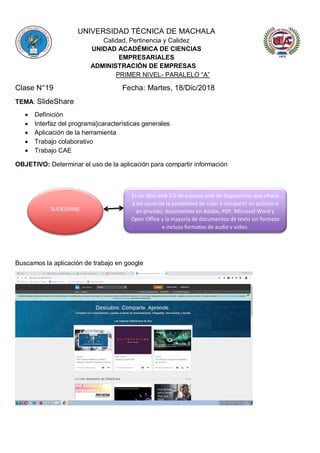 UNIVERSIDAD TÉCNICA DE MACHALA
Calidad, Pertinencia y Calidez
UNIDAD ACADÉMICA DE CIENCIAS
EMPRESARIALES
ADMINISTRACIÓN DE EMPRESAS
PRIMER NIVEL- PARALELO “A”
Clase N°19 Fecha: Martes, 18/Dic/2018
TEMA: SlideShare
 Definición
 Interfaz del programa}características generales
 Aplicación de la herramienta
 Trabajo colaborativo
 Trabajo CAE
OBJETIVO: Determinar el uso de la aplicación para compartir información
Buscamos la aplicación de trabajo en google
SLIDESHARE
Es un sitio web 2.0 de espacio web de diapositivas que ofrece
a los usuarios la posibilidad de subir y compartir un público o
en privado; documentos en Adobe, PDF, Microsof Word y
Open Office y la mayoría de documentos de texto sin formato
e incluso formatos de audio y video.
 