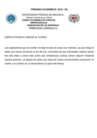 PERIODO ACADÉMICO: 2018 - D2
UNIVERSIDAD TÉCNICA DE MACHALA
Calidad, Pertinencia y Calidez
UNIDAD ACADÉMICA DE CIENCIAS
EMPRESARIALES
ADMINISTRACIÓN DE EMPRESAS
PRIMER NIVEL- PARALELO “A”
EXPECTATIVAS AL INICIAR AL CURSO
Las expectativas que se sienten al dirigir al aula de clase son intensas, ya que intriga el
saber que tocara de temas el día de hoy, curiosidad de que actividades realizar dentro
del aula clase y sobre todo sobre que enseñanzas nuevas vamos adquirir mediante
nuestra docente. La alegría de saber que cada día nuevo conocimientos enriquecen mi
mente y mi cerebro se va desarrollando al paso del tiempo.
 