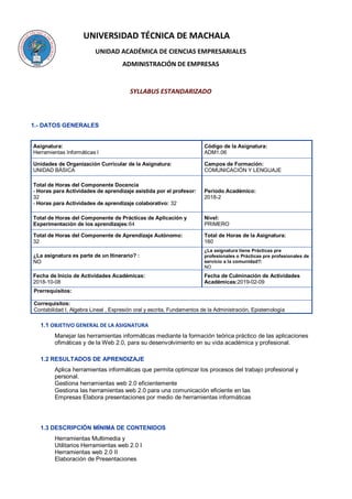 UNIVERSIDAD TÉCNICA DE MACHALA
UNIDAD ACADÉMICA DE CIENCIAS EMPRESARIALES
ADMINISTRACIÓN DE EMPRESAS
SYLLABUS ESTANDARIZADO
1.- DATOS GENERALES
Asignatura:
Herramientas Informáticas I
Código de la Asignatura:
ADM1.06
Unidades de Organización Curricular de la Asignatura:
UNIDAD BÁSICA
Campos de Formación:
COMUNICACIÓN Y LENGUAJE
Total de Horas del Componente Docencia
- Horas para Actividades de aprendizaje asistida por el profesor:
32
- Horas para Actividades de aprendizaje colaborativo: 32
Periodo Académico:
2018-2
Total de Horas del Componente de Prácticas de Aplicación y
Experimentación de los aprendizajes:64
Nivel:
PRIMERO
Total de Horas del Componente de Aprendizaje Autónomo:
32
Total de Horas de la Asignatura:
160
¿La asignatura es parte de un Itinerario? :
NO
¿La asignatura tiene Prácticas pre
profesionales o Prácticas pre profesionales de
servicio a la comunidad?:
NO
Fecha de Inicio de Actividades Académicas:
2018-10-08
Fecha de Culminación de Actividades
Académicas:2019-02-09
Prerrequisitos:
Correquisitos:
Contabilidad I, Algebra Lineal , Expresión oral y escrita, Fundamentos de la Administración, Epistemología
1.1 OBJETIVO GENERAL DE LA ASIGNATURA
Manejar las herramientas informáticas mediante la formación teórica práctico de las aplicaciones
ofimáticas y de la Web 2.0, para su desenvolvimiento en su vida académica y profesional.
1.2 RESULTADOS DE APRENDIZAJE
Aplica herramientas informáticas que permita optimizar los procesos del trabajo profesional y
personal.
Gestiona herramientas web 2.0 eficientemente
Gestiona las herramientas web 2.0 para una comunicación eficiente en las
Empresas Elabora presentaciones por medio de herramientas informáticas
1.3 DESCRIPCIÓN MÍNIMA DE CONTENIDOS
Herramientas Multimedia y
Utilitarios Herramientas web 2.0 I
Herramientas web 2.0 II
Elaboración de Presentaciones
 