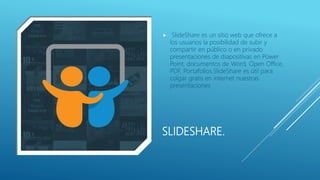 SLIDESHARE.
 SlideShare es un sitio web que ofrece a
los usuarios la posibilidad de subir y
compartir en público o en privado
presentaciones de diapositivas en Power
Point, documentos de Word, Open Office,
PDF, Portafolios.SlideShare es útil para
colgar gratis en internet nuestras
presentaciones
 