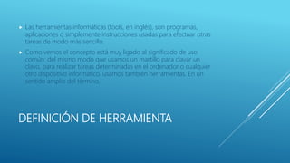 DEFINICIÓN DE HERRAMIENTA
 Las herramientas informáticas (tools, en inglés), son programas,
aplicaciones o simplemente instrucciones usadas para efectuar otras
tareas de modo más sencillo.
 Como vemos el concepto está muy ligado al significado de uso
común: del mismo modo que usamos un martillo para clavar un
clavo, para realizar tareas determinadas en el ordenador o cualquier
otro dispositivo informático, usamos también herramientas. En un
sentido amplio del término,
 