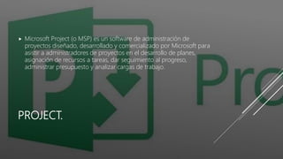 PROJECT.
 Microsoft Project (o MSP) es un software de administración de
proyectos diseñado, desarrollado y comercializado por Microsoft para
asistir a administradores de proyectos en el desarrollo de planes,
asignación de recursos a tareas, dar seguimiento al progreso,
administrar presupuesto y analizar cargas de trabajo.
 