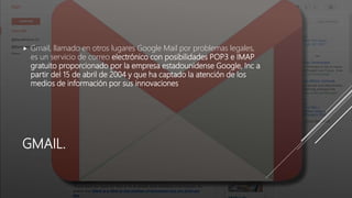 GMAIL.
 Gmail, llamado en otros lugares Google Mail por problemas legales,
es un servicio de correo electrónico con posibilidades POP3 e IMAP
gratuito proporcionado por la empresa estadounidense Google, Inc a
partir del 15 de abril de 2004 y que ha captado la atención de los
medios de información por sus innovaciones
 