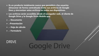 DRIVE
 Es un producto totalmente nuevo que permitirá a los usuarios
almacenar de forma centralizada todos sus archivos de Google
Docs y sincronizar estos archivos en todos sus dispositivos.
 Los archivos serán accesibles desde el navegador web, el cliente de
Google Drive y la Google Drive Mobile app.
 .- Documento
 .-Presentación
 .- Hoja de cálculo
 .- Formulario
 