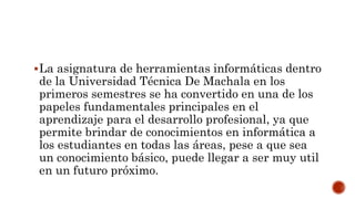 La asignatura de herramientas informáticas dentro
de la Universidad Técnica De Machala en los
primeros semestres se ha convertido en una de los
papeles fundamentales principales en el
aprendizaje para el desarrollo profesional, ya que
permite brindar de conocimientos en informática a
los estudiantes en todas las áreas, pese a que sea
un conocimiento básico, puede llegar a ser muy util
en un futuro próximo.
 
