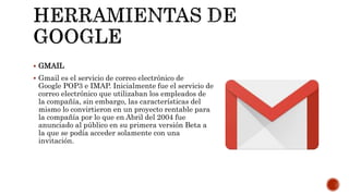  GMAIL
 Gmail es el servicio de correo electrónico de
Google POP3 e IMAP. Inicialmente fue el servicio de
correo electrónico que utilizaban los empleados de
la compañía, sin embargo, las características del
mismo lo convirtieron en un proyecto rentable para
la compañía por lo que en Abril del 2004 fue
anunciado al público en su primera versión Beta a
la que se podía acceder solamente con una
invitación.
 