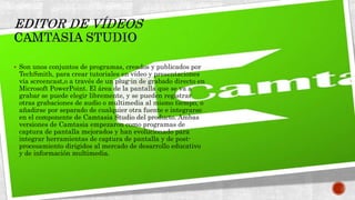  Son unos conjuntos de programas, creados y publicados por
TechSmith, para crear tutoriales en vídeo y presentaciones
vía screencast,o a través de un plug-in de grabado directo en
Microsoft PowerPoint. El área de la pantalla que se va a
grabar se puede elegir libremente, y se pueden registrar
otras grabaciones de audio o multimedia al mismo tiempo, o
añadirse por separado de cualquier otra fuente e integrarse
en el componente de Camtasia Studio del producto. Ambas
versiones de Camtasia empezaron como programas de
captura de pantalla mejorados y han evolucionado para
integrar herramientas de captura de pantalla y de post-
procesamiento dirigidos al mercado de desarrollo educativo
y de información multimedia.
 