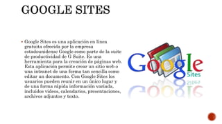  Google Sites es una aplicación en línea
gratuita ofrecida por la empresa
estadounidense Google como parte de la suite
de productividad de G Suite. Es una
herramienta para la creación de páginas web.
Esta aplicación permite crear un sitio web o
una intranet de una forma tan sencilla como
editar un documento. Con Google Sites los
usuarios pueden reunir en un único lugar y
de una forma rápida información variada,
incluidos videos, calendarios, presentaciones,
archivos adjuntos y texto.
 