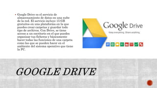  Google Drive es el servicio de
almacenamiento de datos en una nube
de la red. El servicio incluye 15 GB
gratuitos en una plataforma en la que
puedes crear carpetas y guardar todo
tipo de archivos. Con Drive, se tiene
acceso a un escritorio en el que puedes
organizar tus ficheros y básicamente
hacer todas las funciones de una carpeta
como las que se pueden hacer en el
ambiente del sistema operativo que tiene
la PC.
 