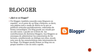  ¿Qué es un blogger?
 Un blogger, también conocido como bloguero en
español, es el autor de un blog o bitácora, es decir,
una página web a modo de diario en la que se
publican artículos periódicamente, ordenados de
forma coronológica. Un blog puede ser creado por
un solo autor, o puede ser el fruto de las
contribuciones de distintos bloggers. Los bloggers se
encargan de administrar los comentarios de los
lectores, estableciendo un diálogo con ellos, siendo
esta una de las características más interesantes de
los blogs. Un blogger puede firmar su blog con su
propio nombre o con un nick o apodo.
 