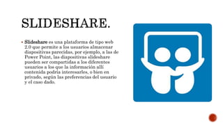  Slideshare es una plataforma de tipo web
2.0 que permite a los usuarios almacenar
diapositivas parecidas, por ejemplo, a las de
Power Point, las diapositivas slideshare
pueden ser compartidas a los diferentes
usuarios a los que la información allí
contenida podría interesarles, o bien en
privado, según las preferencias del usuario
y el caso dado.
 