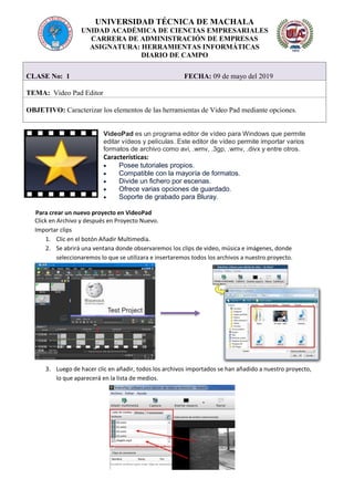 UNIVERSIDAD TÉCNICA DE MACHALA
UNIDAD ACADÉMICA DE CIENCIAS EMPRESARIALES
CARRERA DE ADMINISTRACIÓN DE EMPRESAS
ASIGNATURA: HERRAMIENTAS INFORMÁTICAS
DIARIO DE CAMPO
VideoPad es un programa editor de vídeo para Windows que permite
editar vídeos y películas. Este editor de vídeo permite importar varios
formatos de archivo como avi, .wmv, .3gp, .wmv, .divx y entre otros.
Características:
 Posee tutoriales propios.
 Compatible con la mayoría de formatos.
 Divide un fichero por escenas.
 Ofrece varias opciones de guardado.
 Soporte de grabado para Bluray.
Para crear un nuevo proyecto en VideoPad
Click en Archivo y después en Proyecto Nuevo.
Importar clips
1. Clic en el botón Añadir Multimedia.
2. Se abrirá una ventana donde observaremos los clips de video, música e imágenes, donde
seleccionaremos lo que se utilizara e insertaremos todos los archivos a nuestro proyecto.
3. Luego de hacer clic en añadir, todos los archivos importados se han añadido a nuestro proyecto,
lo que aparecerá en la lista de medios.
CLASE No: 1 FECHA: 09 de mayo del 2019
TEMA: Video Pad Editor
OBJETIVO: Caracterizar los elementos de las herramientas de Video Pad mediante opciones.
 