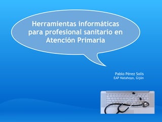 Herramientas informáticas 
para profesional sanitario en
     Atención Primaria



                          Pablo Pérez Solís
                          EAP Natahoyo, Gijón
 