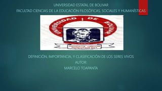 UNIVERSIDAD ESTATAL DE BOLIVAR
FACULTAD CIENCIAS DE LA EDUCACIÓN FILOSÓFICAS, SOCIALES Y HUMANÍSTICAS
DEFINICIÓN, IMPORTANCIA, Y CLASIFICACIÓN DE LOS SERES VIVOS
AUTOR:
MARCELO TOAPANTA
 