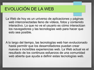 EVOLUCIÓN DE LA WEB
La Web de hoy es un universo de aplicaciones y páginas
web interconectadas lleno de vídeos, fotos y contenido
interactivo. Lo que no ve el usuario es cómo interactúan
los navegadores y las tecnologías web para hacer que
esto sea posible.
A lo largo del tiempo, las tecnologías web han evolucionado
hasta permitir que los desarrolladores puedan crear
nuevas e increíbles experiencias web. La Web actual es el
resultado de los continuos esfuerzos de una comunidad
web abierta que ayuda a definir estas tecnologías web.
 