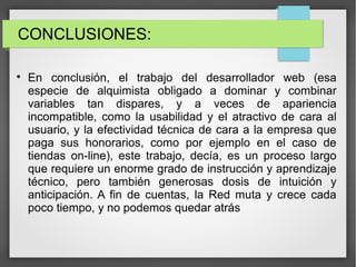 CONCLUSIONES:

En conclusión, el trabajo del desarrollador web (esa
especie de alquimista obligado a dominar y combinar
variables tan dispares, y a veces de apariencia
incompatible, como la usabilidad y el atractivo de cara al
usuario, y la efectividad técnica de cara a la empresa que
paga sus honorarios, como por ejemplo en el caso de
tiendas on-line), este trabajo, decía, es un proceso largo
que requiere un enorme grado de instrucción y aprendizaje
técnico, pero también generosas dosis de intuición y
anticipación. A fin de cuentas, la Red muta y crece cada
poco tiempo, y no podemos quedar atrás
 
